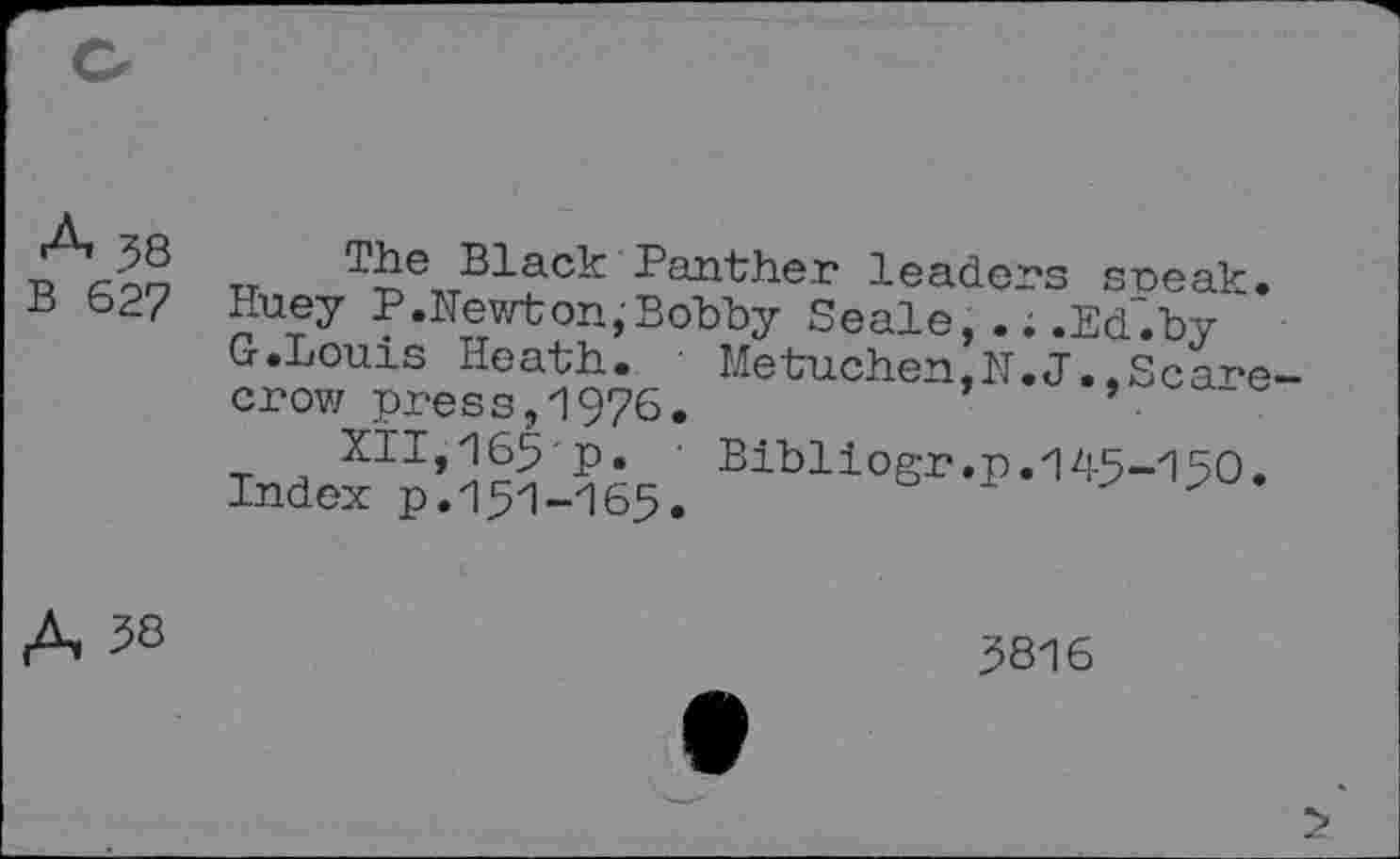 ﻿A 38
B 627
The Black Panther leaders sneak. Huey P .Newt on,'Bobby Seale, .. .Ed.by ' G .Louis Heath. ■ Me tuchen,N. J., Sc are-crow press,1976.	’	’ ■
XII,165-p. Bibliogr.p.145-150. Index p.151-165.
5816